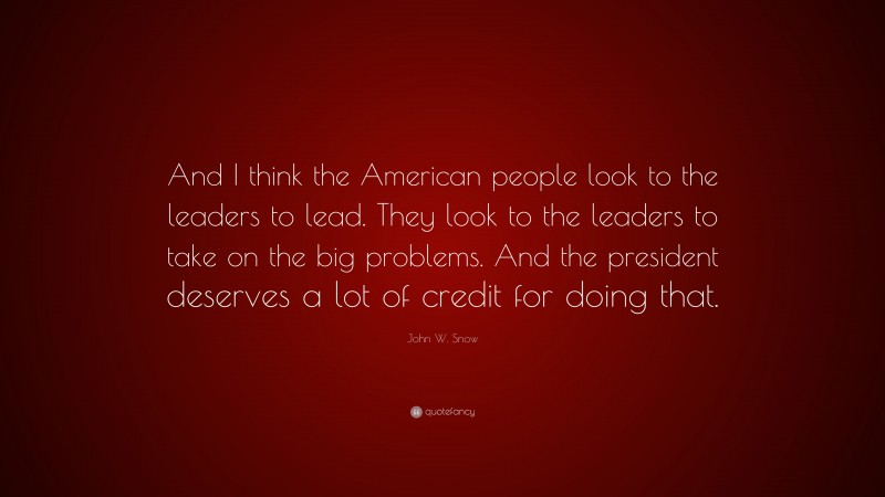 John W. Snow Quote: “And I think the American people look to the leaders to lead. They look to the leaders to take on the big problems. And the president deserves a lot of credit for doing that.”