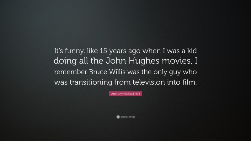 Anthony Michael Hall Quote: “It’s funny, like 15 years ago when I was a kid doing all the John Hughes movies, I remember Bruce Willis was the only guy who was transitioning from television into film.”