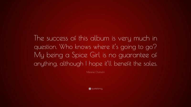 Melanie Chisholm Quote: “The success of this album is very much in question. Who knows where it’s going to go? My being a Spice Girl is no guarantee of anything, although I hope it’ll benefit the sales.”