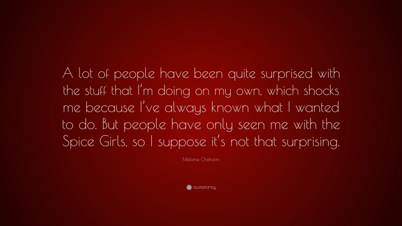 Melanie Chisholm Quote: “A lot of people have been quite surprised with the stuff that I’m doing on my own, which shocks me because I’ve always known what I wanted to do. But people have only seen me with the Spice Girls, so I suppose it’s not that surprising.”
