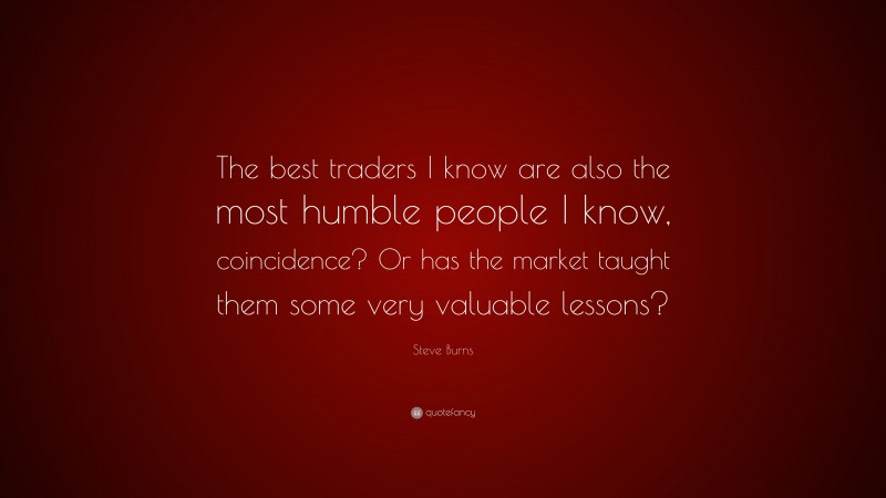 Steve Burns Quote: “The best traders I know are also the most humble people I know, coincidence? Or has the market taught them some very valuable lessons?”