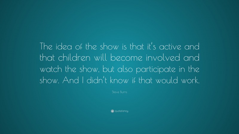 Steve Burns Quote: “The idea of the show is that it’s active and that children will become involved and watch the show, but also participate in the show. And I didn’t know if that would work.”