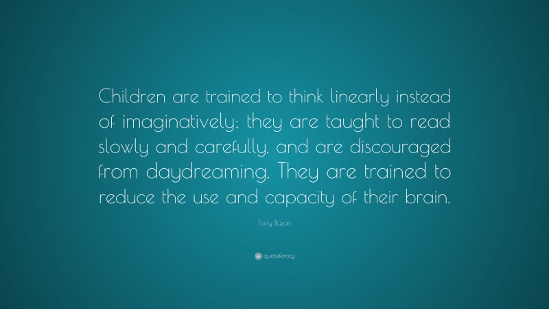 Tony Buzan Quote: “Children are trained to think linearly instead of imaginatively; they are taught to read slowly and carefully, and are discouraged from daydreaming. They are trained to reduce the use and capacity of their brain.”