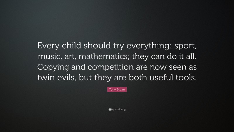Tony Buzan Quote: “Every child should try everything: sport, music, art, mathematics; they can do it all. Copying and competition are now seen as twin evils, but they are both useful tools.”