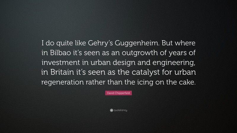 David Chipperfield Quote: “I do quite like Gehry’s Guggenheim. But where in Bilbao it’s seen as an outgrowth of years of investment in urban design and engineering, in Britain it’s seen as the catalyst for urban regeneration rather than the icing on the cake.”