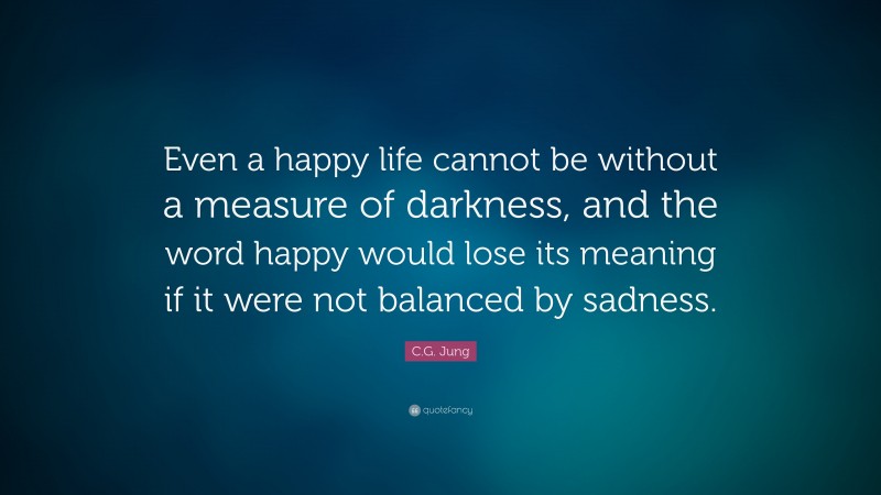 C.G. Jung Quote: “Even a happy life cannot be without a measure of darkness, and the word happy would lose its meaning if it were not balanced by sadness.”