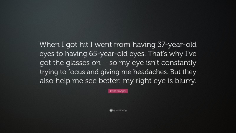 Chris Pronger Quote: “When I got hit I went from having 37-year-old eyes to having 65-year-old eyes. That’s why I’ve got the glasses on – so my eye isn’t constantly trying to focus and giving me headaches. But they also help me see better: my right eye is blurry.”