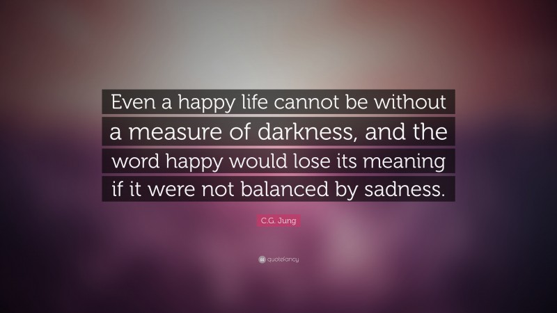 C.G. Jung Quote: “Even a happy life cannot be without a measure of darkness, and the word happy would lose its meaning if it were not balanced by sadness.”