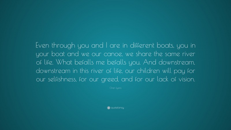 Oren Lyons Quote: “Even through you and I are in different boats, you in your boat and we our canoe, we share the same river of life. What befalls me befalls you. And downstream, downstream in this river of life, our children will pay for our selfishness, for our greed, and for our lack of vision.”