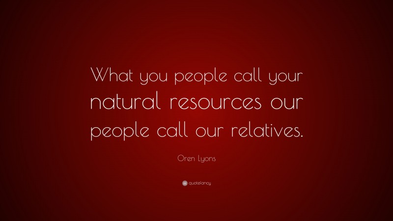 Oren Lyons Quote: “What you people call your natural resources our people call our relatives.”