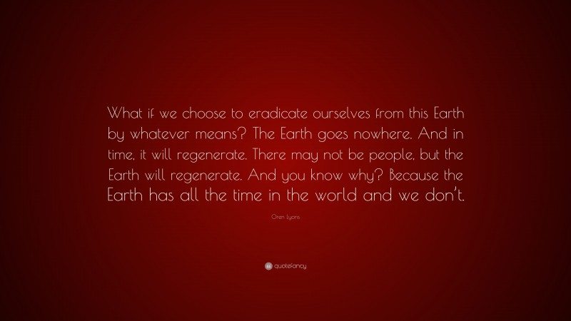Oren Lyons Quote: “What if we choose to eradicate ourselves from this Earth by whatever means? The Earth goes nowhere. And in time, it will regenerate. There may not be people, but the Earth will regenerate. And you know why? Because the Earth has all the time in the world and we don’t.”