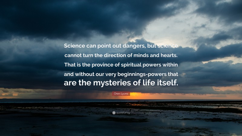 Oren Lyons Quote: “Science can point out dangers, but science cannot turn the direction of minds and hearts. That is the province of spiritual powers within and without our very beginnings-powers that are the mysteries of life itself.”