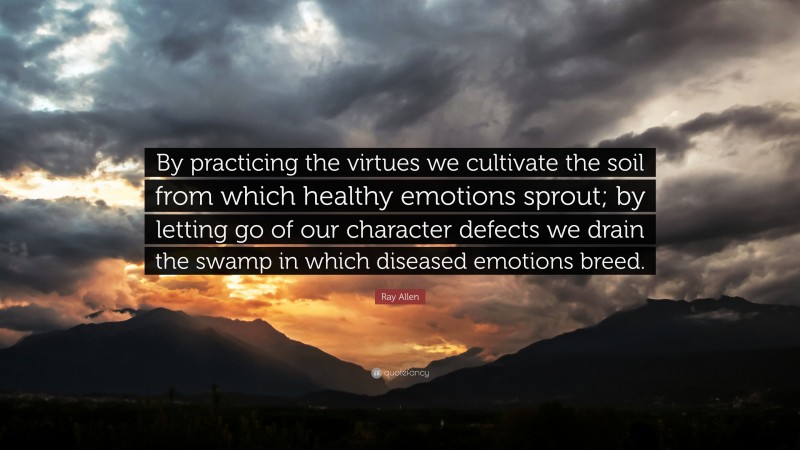 Ray Allen Quote: “By practicing the virtues we cultivate the soil from which healthy emotions sprout; by letting go of our character defects we drain the swamp in which diseased emotions breed.”