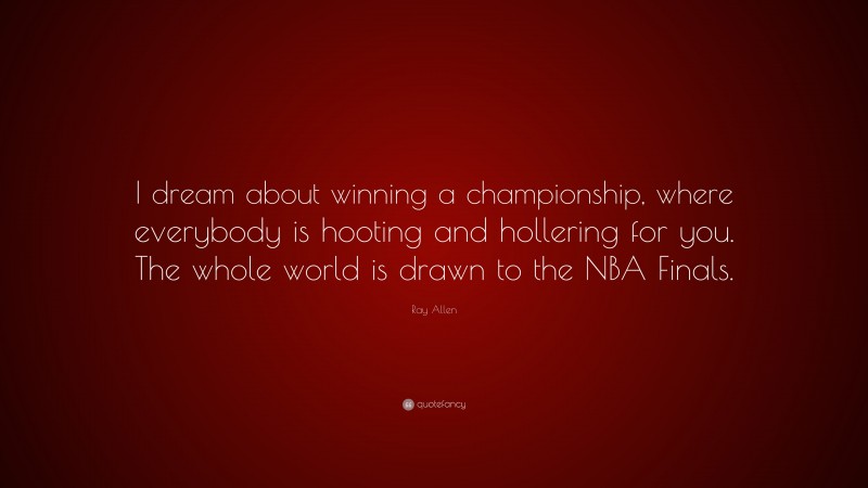 Ray Allen Quote: “I dream about winning a championship, where everybody is hooting and hollering for you. The whole world is drawn to the NBA Finals.”