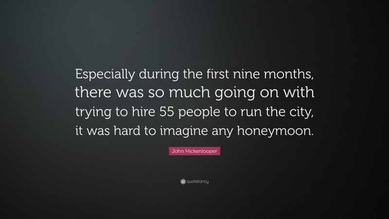 John Hickenlooper Quote: “Especially during the first nine months, there was so much going on with trying to hire 55 people to run the city, it was hard to imagine any honeymoon.”