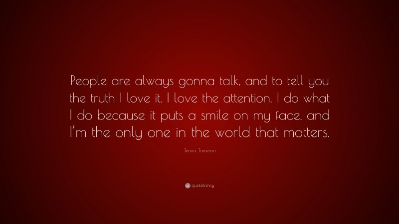 Jenna Jameson Quote: “People are always gonna talk, and to tell you the truth I love it. I love the attention. I do what I do because it puts a smile on my face, and I’m the only one in the world that matters.”