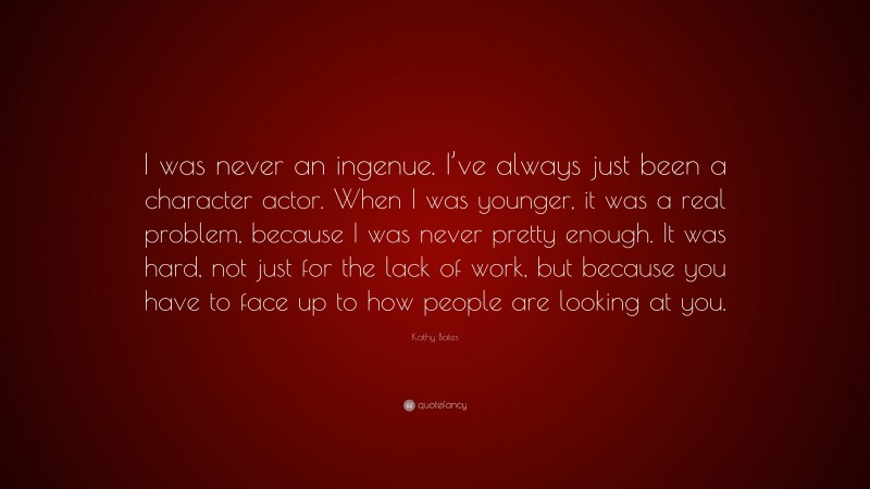 Kathy Bates Quote: “I was never an ingenue. I’ve always just been a character actor. When I was younger, it was a real problem, because I was never pretty enough. It was hard, not just for the lack of work, but because you have to face up to how people are looking at you.”