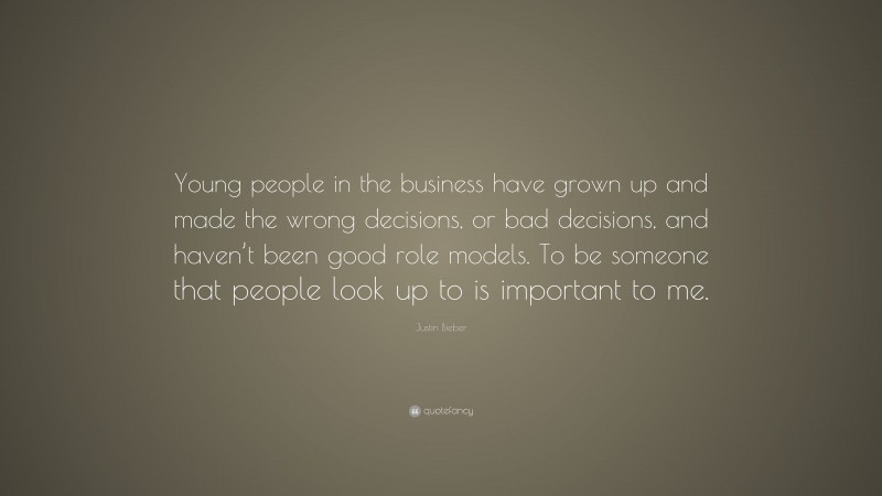 Justin Bieber Quote: “Young people in the business have grown up and made the wrong decisions, or bad decisions, and haven’t been good role models. To be someone that people look up to is important to me.”
