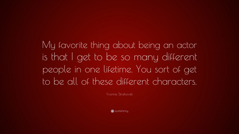 Yvonne Strahovski Quote: “My favorite thing about being an actor is that I get to be so many different people in one lifetime. You sort of get to be all of these different characters.”