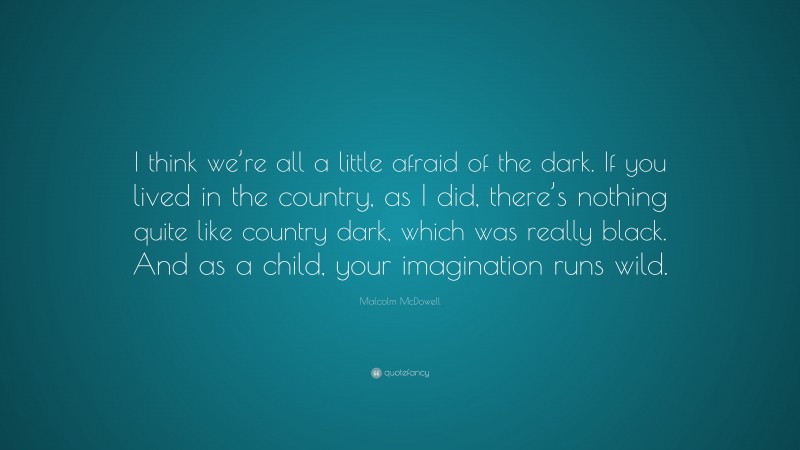 Malcolm McDowell Quote: “I think we’re all a little afraid of the dark. If you lived in the country, as I did, there’s nothing quite like country dark, which was really black. And as a child, your imagination runs wild.”