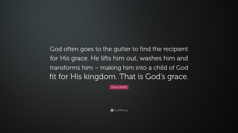 Chuck Smith Quote: “God often goes to the gutter to find the recipient for His grace. He lifts him out, washes him and transforms him – making him into a child of God fit for His kingdom. That is God’s grace.”