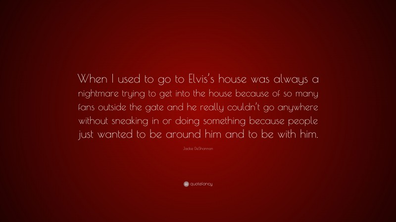 Jackie DeShannon Quote: “When I used to go to Elvis’s house was always a nightmare trying to get into the house because of so many fans outside the gate and he really couldn’t go anywhere without sneaking in or doing something because people just wanted to be around him and to be with him.”