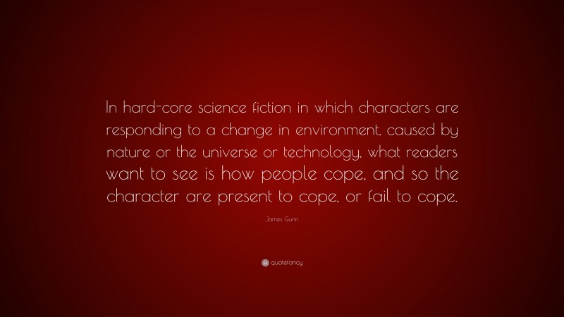 James Gunn Quote: “In hard-core science fiction in which characters are responding to a change in environment, caused by nature or the universe or technology, what readers want to see is how people cope, and so the character are present to cope, or fail to cope.”