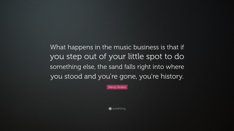 Nancy Sinatra Quote: “What happens in the music business is that if you step out of your little spot to do something else, the sand falls right into where you stood and you’re gone, you’re history.”