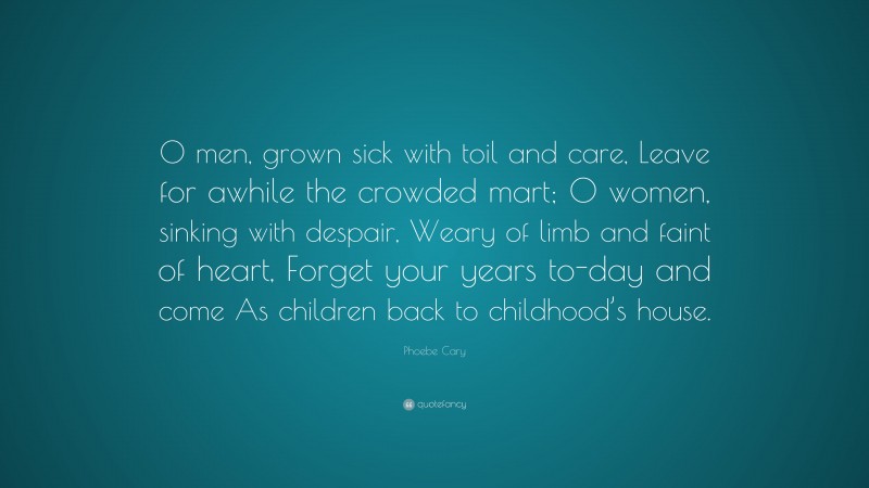 Phoebe Cary Quote: “O men, grown sick with toil and care, Leave for awhile the crowded mart; O women, sinking with despair, Weary of limb and faint of heart, Forget your years to-day and come As children back to childhood’s house.”