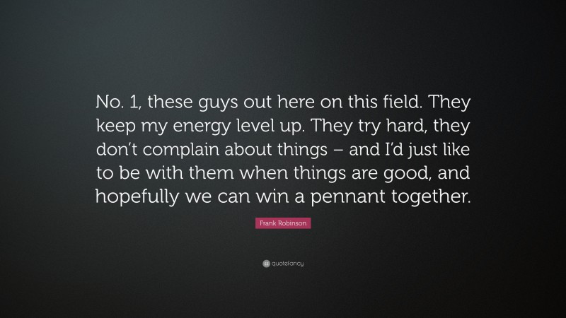 Frank Robinson Quote: “No. 1, these guys out here on this field. They keep my energy level up. They try hard, they don’t complain about things – and I’d just like to be with them when things are good, and hopefully we can win a pennant together.”