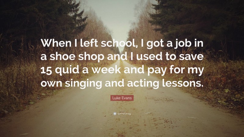 Luke Evans Quote: “When I left school, I got a job in a shoe shop and I used to save 15 quid a week and pay for my own singing and acting lessons.”