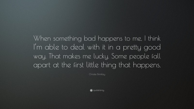 Christie Brinkley Quote: “When something bad happens to me, I think I’m able to deal with it in a pretty good way. That makes me lucky. Some people fall apart at the first little thing that happens.”