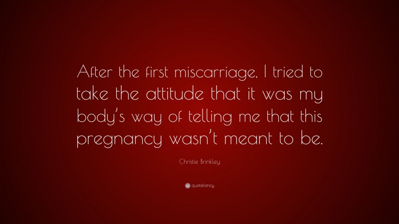 Christie Brinkley Quote: “After the first miscarriage, I tried to take the attitude that it was my body’s way of telling me that this pregnancy wasn’t meant to be.”
