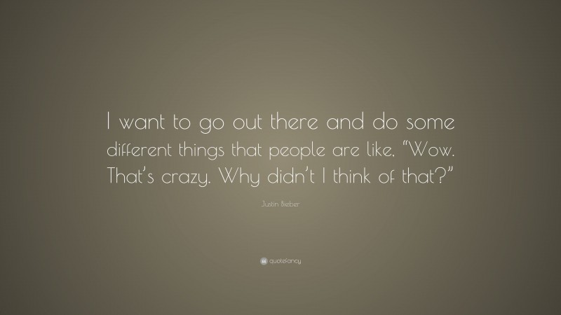 Justin Bieber Quote: “I want to go out there and do some different things that people are like, “Wow. That’s crazy. Why didn’t I think of that?””