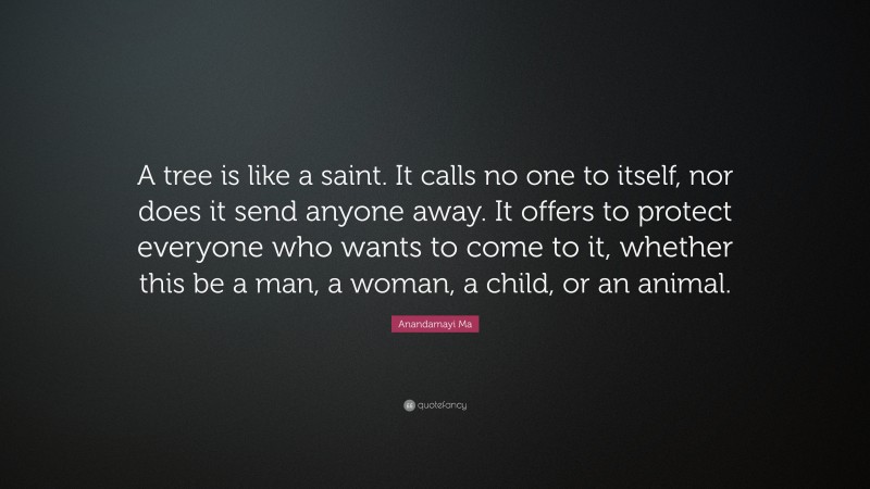 Anandamayi Ma Quote: “A tree is like a saint. It calls no one to itself, nor does it send anyone away. It offers to protect everyone who wants to come to it, whether this be a man, a woman, a child, or an animal.”