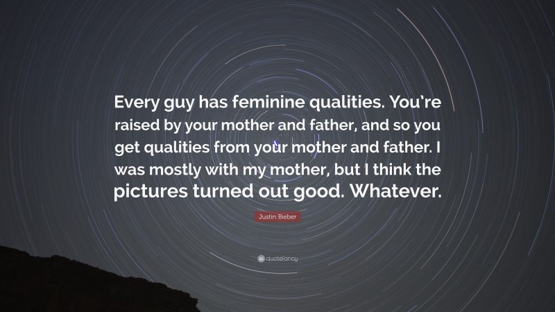 Justin Bieber Quote: “Every guy has feminine qualities. You’re raised by your mother and father, and so you get qualities from your mother and father. I was mostly with my mother, but I think the pictures turned out good. Whatever.”