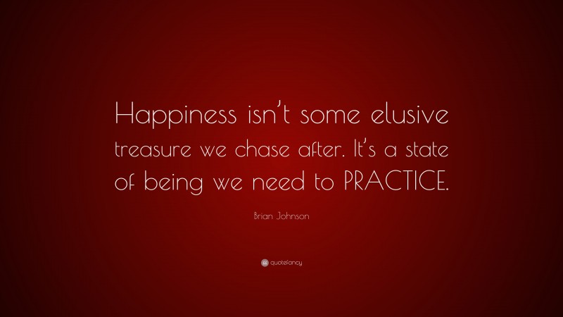 Brian Johnson Quote: “Happiness isn’t some elusive treasure we chase after. It’s a state of being we need to PRACTICE.”