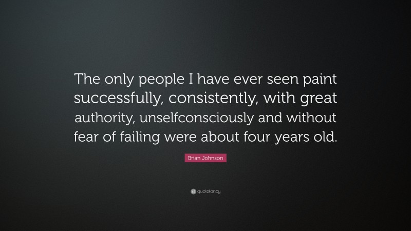Brian Johnson Quote: “The only people I have ever seen paint successfully, consistently, with great authority, unselfconsciously and without fear of failing were about four years old.”