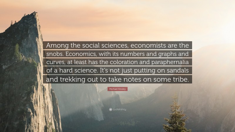 Michael Kinsley Quote: “Among the social sciences, economists are the snobs. Economics, with its numbers and graphs and curves, at least has the coloration and paraphernalia of a hard science. It’s not just putting on sandals and trekking out to take notes on some tribe.”
