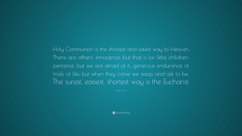 Pope Pius X Quote: “Holy Communion is the shortest and safest way to Heaven. There are others: innocence, but that is for little children; penance, but we are afraid of it; generous endurance of trials of life, but when they come we weep and ask to be. The surest, easiest, shortest way is the Eucharist.”