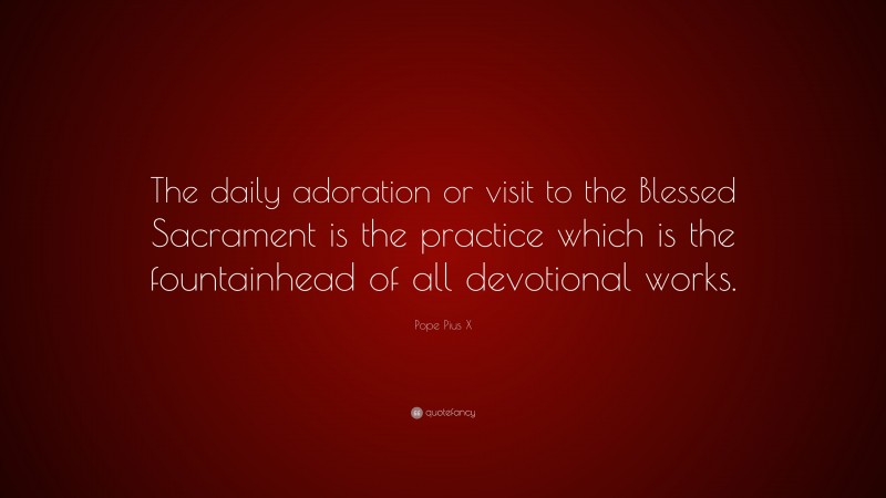 Pope Pius X Quote: “The daily adoration or visit to the Blessed Sacrament is the practice which is the fountainhead of all devotional works.”