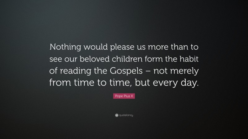 Pope Pius X Quote: “Nothing would please us more than to see our beloved children form the habit of reading the Gospels – not merely from time to time, but every day.”