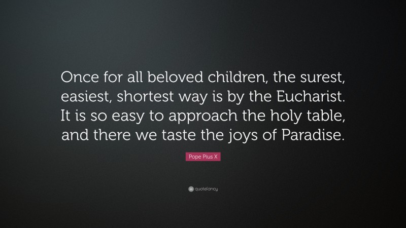 Pope Pius X Quote: “Once for all beloved children, the surest, easiest, shortest way is by the Eucharist. It is so easy to approach the holy table, and there we taste the joys of Paradise.”