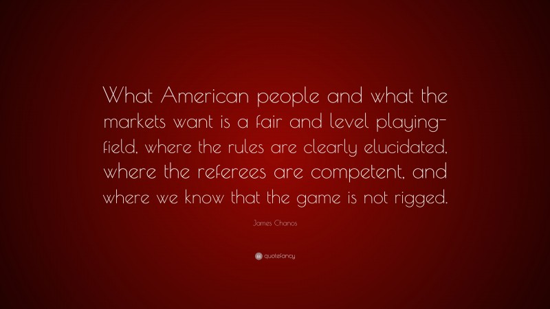 James Chanos Quote: “What American people and what the markets want is a fair and level playing-field, where the rules are clearly elucidated, where the referees are competent, and where we know that the game is not rigged.”