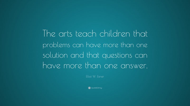 Elliot W. Eisner Quote: “The arts teach children that problems can have more than one solution and that questions can have more than one answer.”