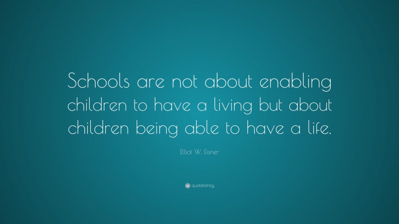 Elliot W. Eisner Quote: “Schools are not about enabling children to have a living but about children being able to have a life.”