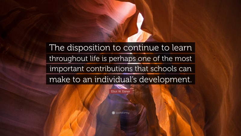 Elliot W. Eisner Quote: “The disposition to continue to learn throughout life is perhaps one of the most important contributions that schools can make to an individual’s development.”