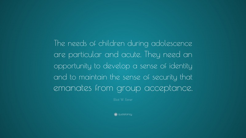 Elliot W. Eisner Quote: “The needs of children during adolescence are particular and acute. They need an opportunity to develop a sense of identity and to maintain the sense of security that emanates from group acceptance.”