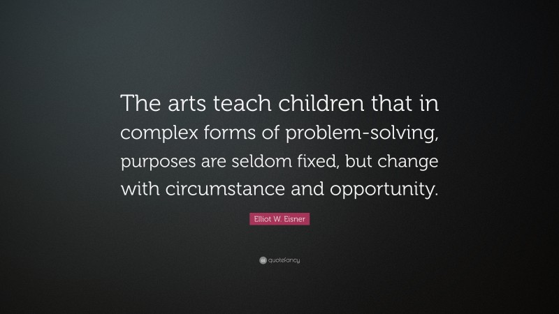 Elliot W. Eisner Quote: “The arts teach children that in complex forms of problem-solving, purposes are seldom fixed, but change with circumstance and opportunity.”