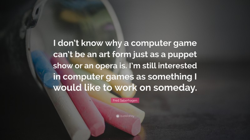 Fred Saberhagen Quote: “I don’t know why a computer game can’t be an art form just as a puppet show or an opera is. I’m still interested in computer games as something I would like to work on someday.”